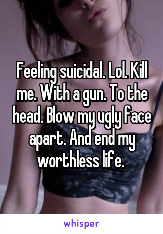 Feeling suicidal. Lol. Kill me. With a gun. To the head. Blow my ugly face apart. And end my worthless life. 