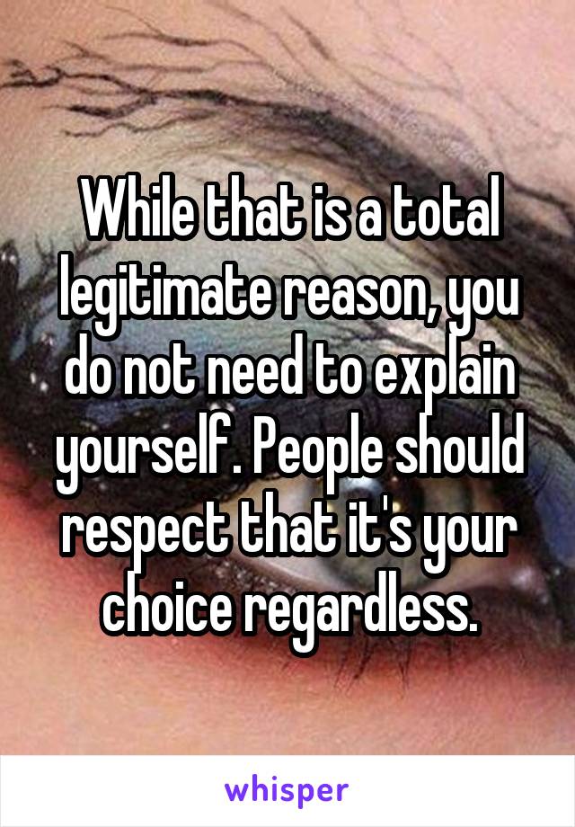 While that is a total legitimate reason, you do not need to explain yourself. People should respect that it's your choice regardless.