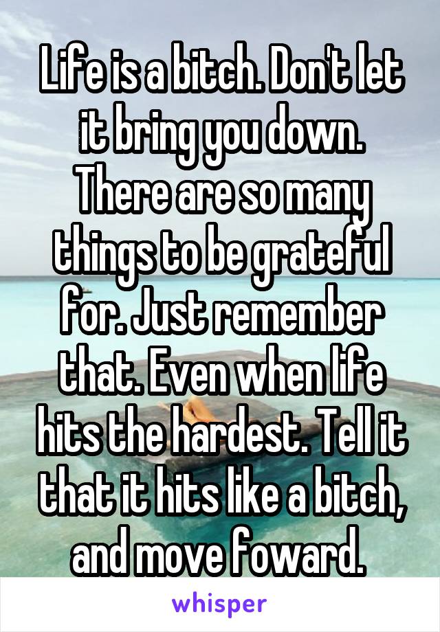 Life is a bitch. Don't let it bring you down. There are so many things to be grateful for. Just remember that. Even when life hits the hardest. Tell it that it hits like a bitch, and move foward. 