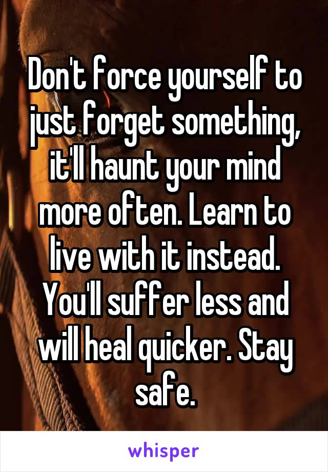 Don't force yourself to just forget something, it'll haunt your mind more often. Learn to live with it instead. You'll suffer less and will heal quicker. Stay safe.