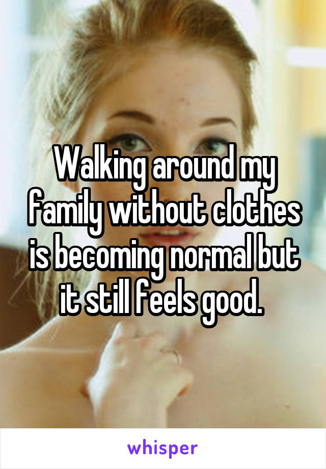 Walking around my family without clothes is becoming normal but it still feels good. 