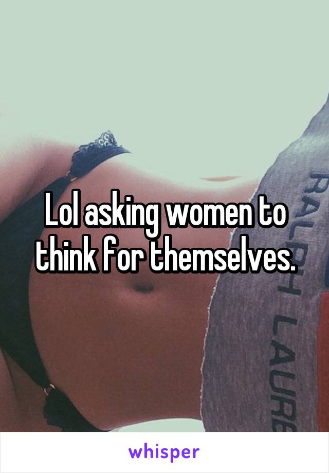 Lol asking women to think for themselves.