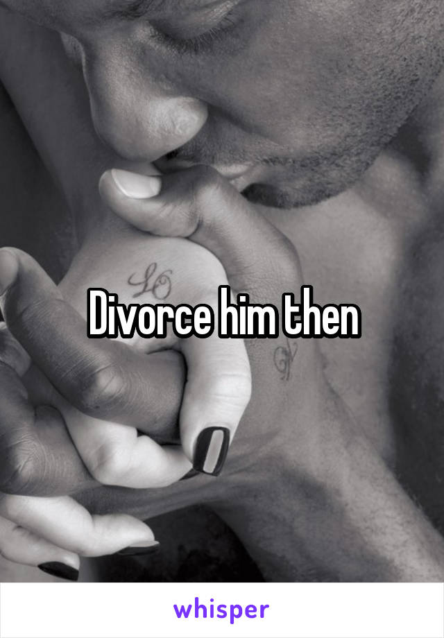 Divorce him then