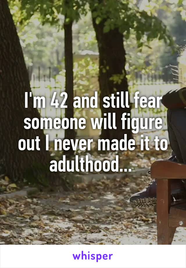 I'm 42 and still fear someone will figure out I never made it to adulthood... 