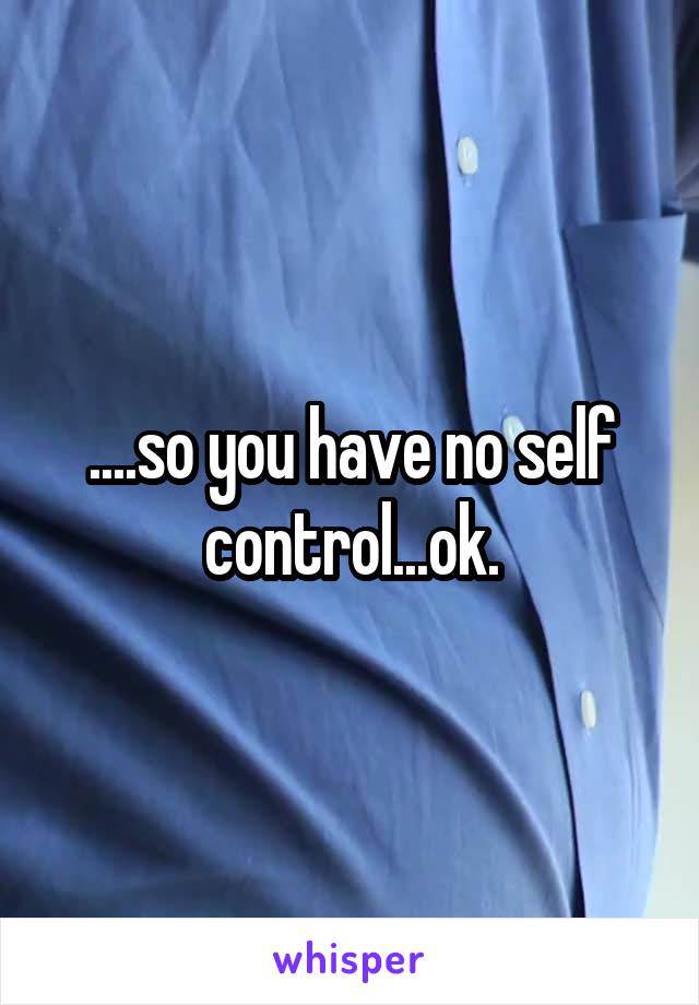 ....so you have no self control...ok.