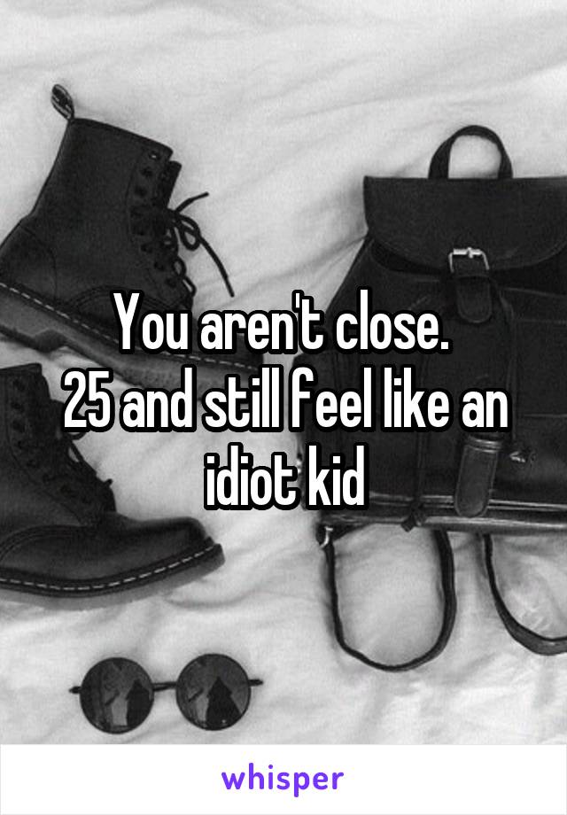 You aren't close. 
25 and still feel like an idiot kid