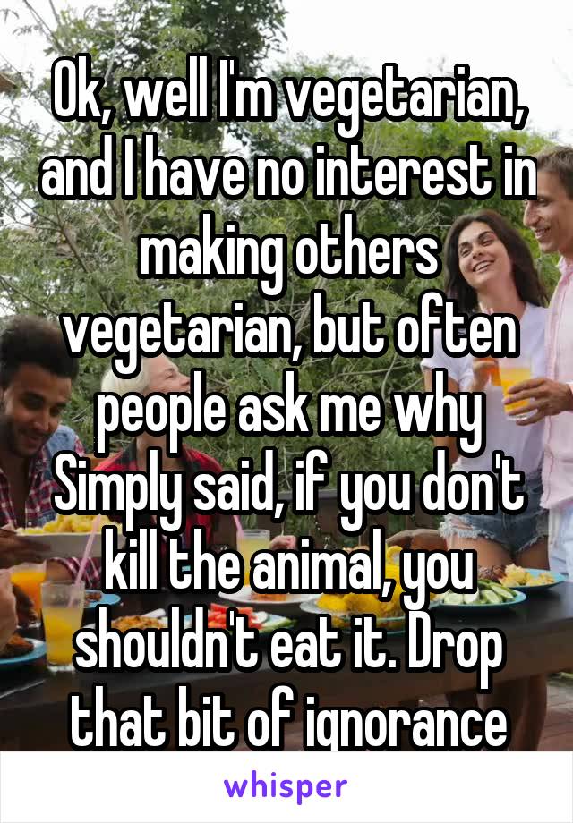 Ok, well I'm vegetarian, and I have no interest in making others vegetarian, but often people ask me why
Simply said, if you don't kill the animal, you shouldn't eat it. Drop that bit of ignorance
