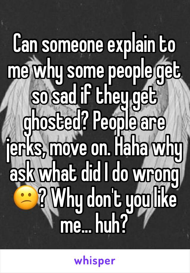 Can someone explain to me why some people get so sad if they get ghosted? People are jerks, move on. Haha why ask what did I do wrong 😕? Why don't you like me... huh? 
