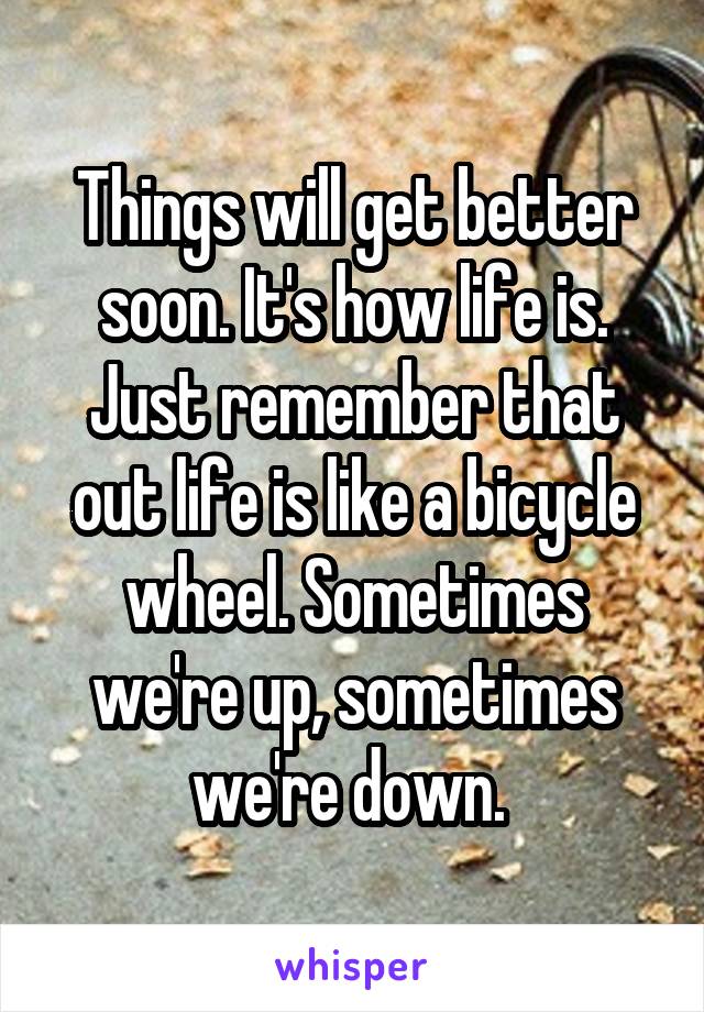 Things will get better soon. It's how life is. Just remember that out life is like a bicycle wheel. Sometimes we're up, sometimes we're down. 