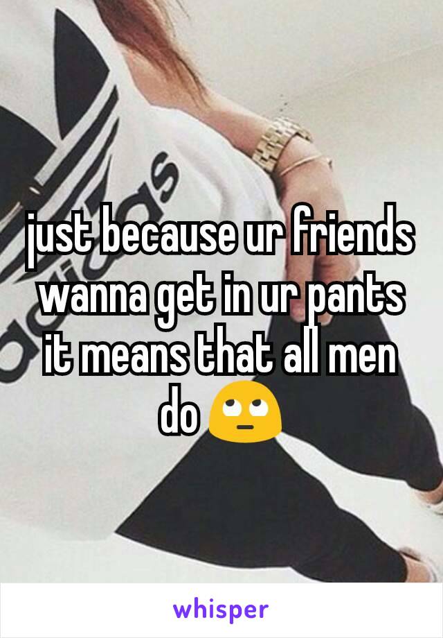 just because ur friends wanna get in ur pants it means that all men do 🙄