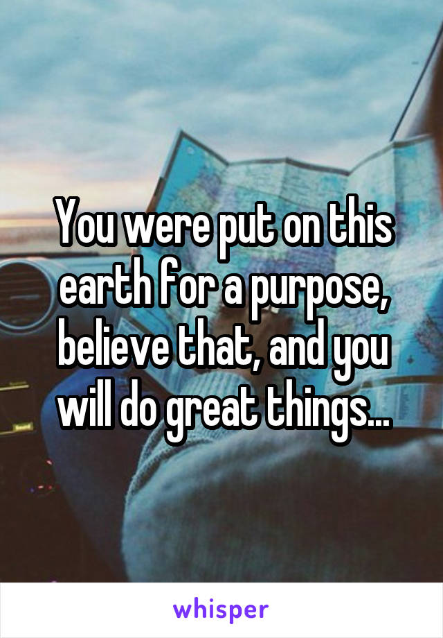 You were put on this earth for a purpose, believe that, and you will do great things...