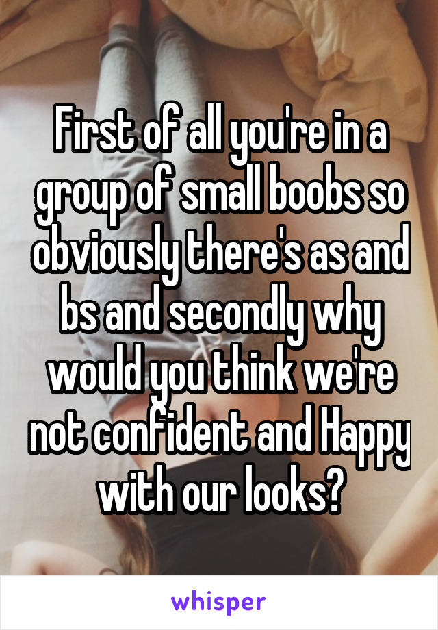 First of all you're in a group of small boobs so obviously there's as and bs and secondly why would you think we're not confident and Happy with our looks?