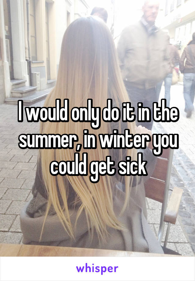 I would only do it in the summer, in winter you could get sick