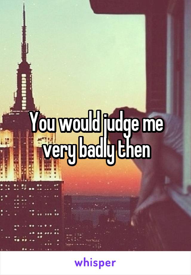 You would judge me very badly then