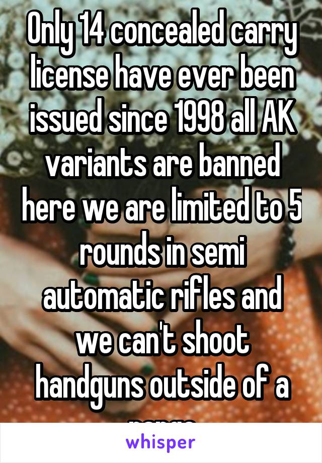 Only 14 concealed carry license have ever been issued since 1998 all AK variants are banned here we are limited to 5 rounds in semi automatic rifles and we can't shoot handguns outside of a range