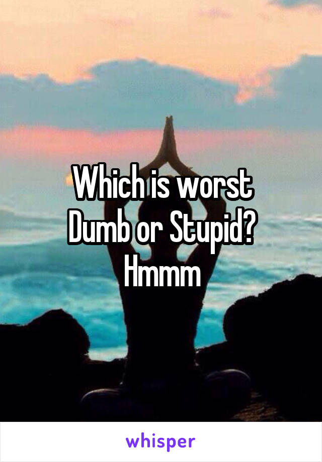 Which is worst
Dumb or Stupid?
Hmmm