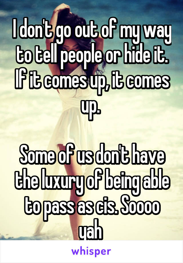 I don't go out of my way to tell people or hide it. If it comes up, it comes up. 

Some of us don't have the luxury of being able to pass as cis. Soooo yah 