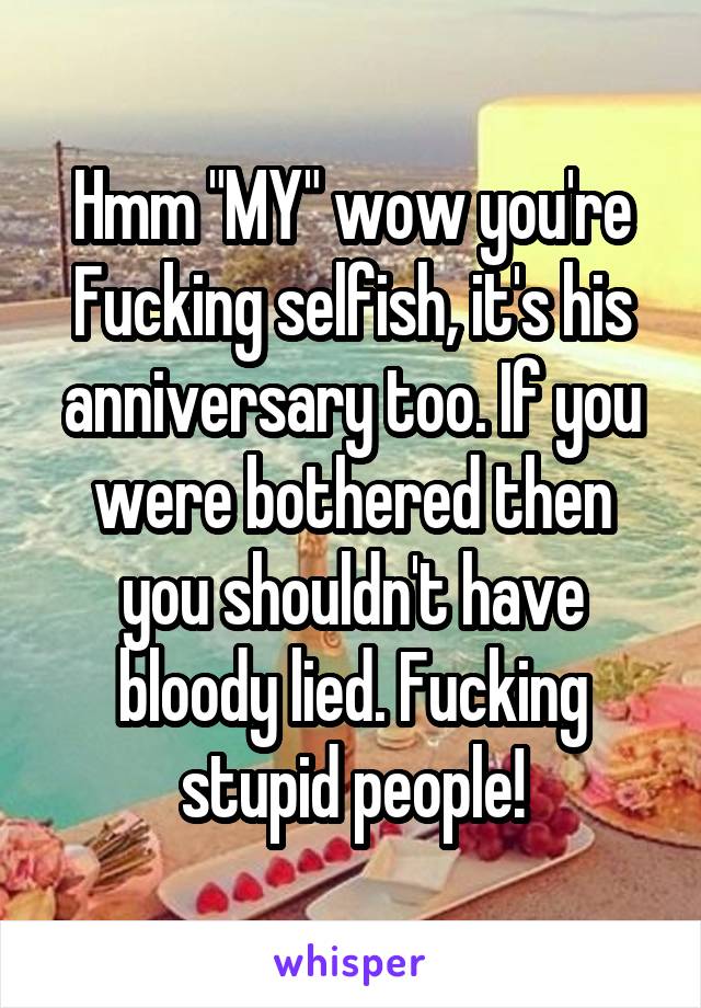 Hmm "MY" wow you're Fucking selfish, it's his anniversary too. If you were bothered then you shouldn't have bloody lied. Fucking stupid people!