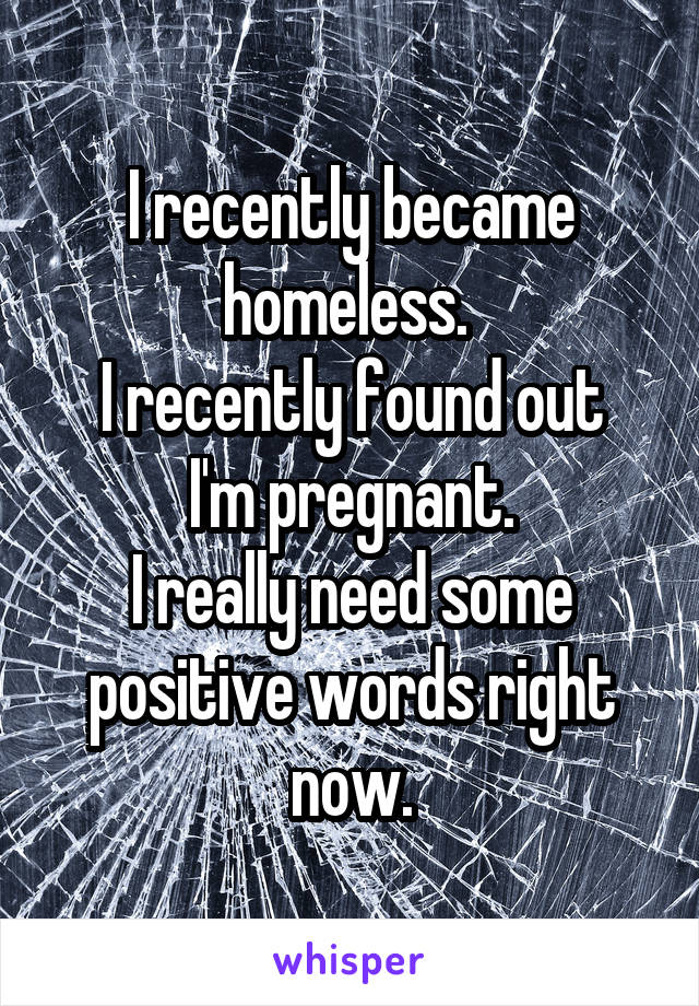 I recently became homeless. 
I recently found out I'm pregnant.
I really need some positive words right now.