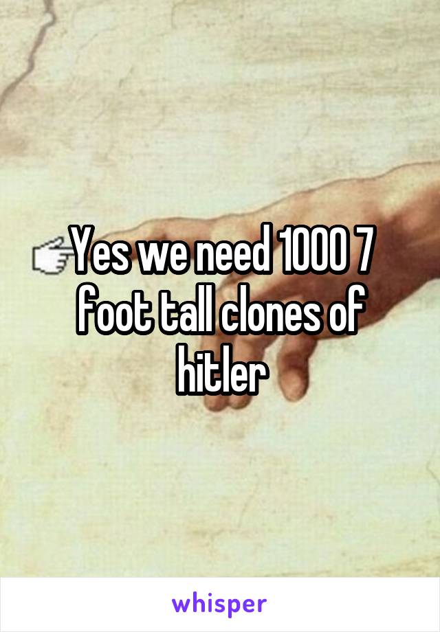 Yes we need 1000 7 foot tall clones of hitler