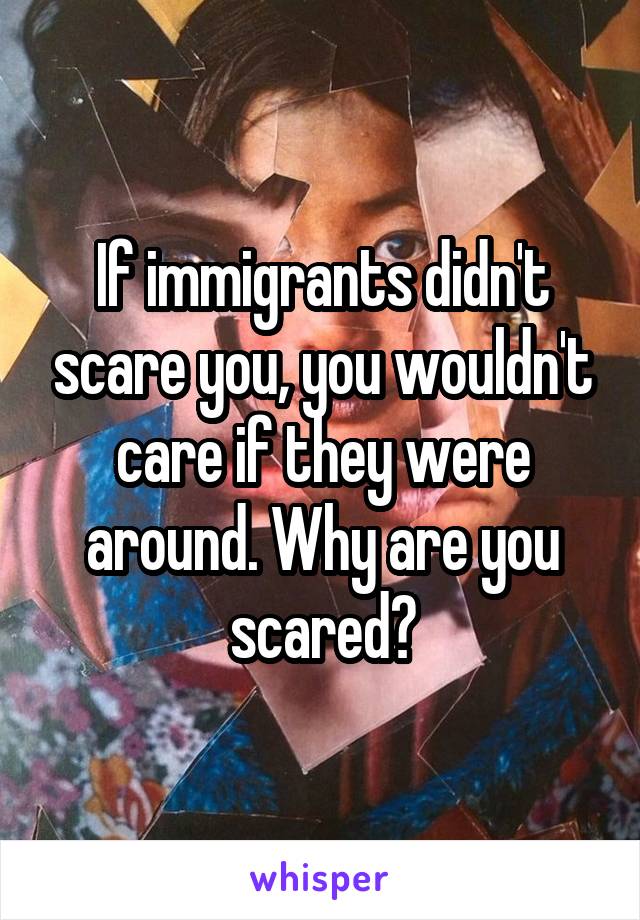 If immigrants didn't scare you, you wouldn't care if they were around. Why are you scared?