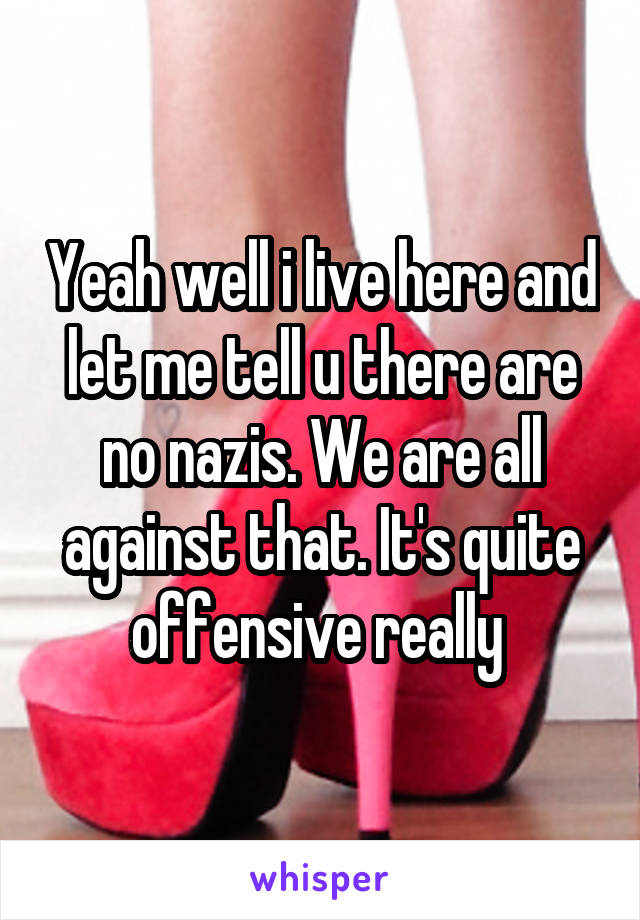 Yeah well i live here and let me tell u there are no nazis. We are all against that. It's quite offensive really 
