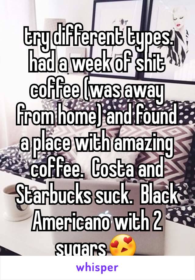  try different types. had a week of shit coffee (was away from home) and found a place with amazing coffee.  Costa and Starbucks suck.  Black Americano with 2 sugars😍