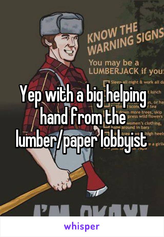 Yep with a big helping hand from the lumber/paper lobbyist 