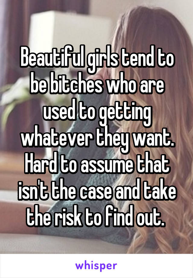 Beautiful girls tend to be bitches who are used to getting whatever they want. Hard to assume that isn't the case and take the risk to find out. 