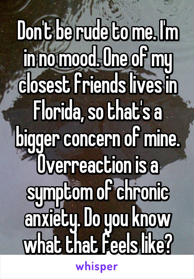 Don't be rude to me. I'm in no mood. One of my closest friends lives in Florida, so that's a bigger concern of mine. Overreaction is a symptom of chronic anxiety. Do you know what that feels like?