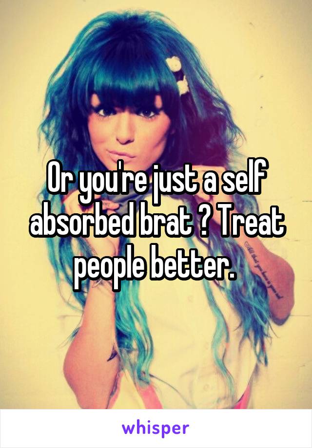 Or you're just a self absorbed brat ? Treat people better. 