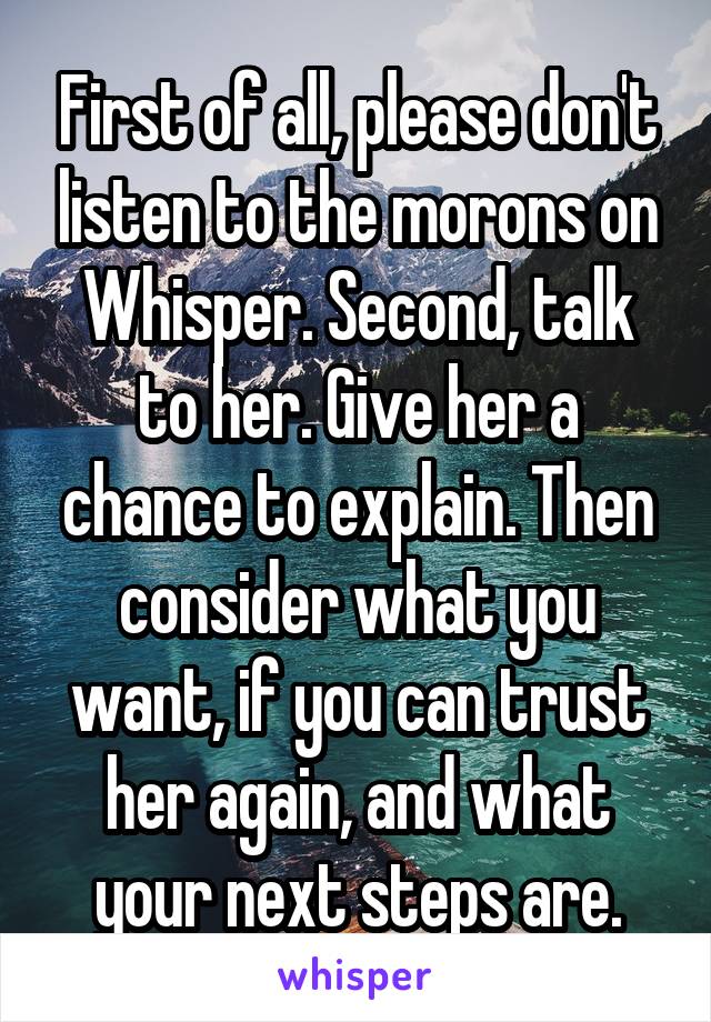 First of all, please don't listen to the morons on Whisper. Second, talk to her. Give her a chance to explain. Then consider what you want, if you can trust her again, and what your next steps are.