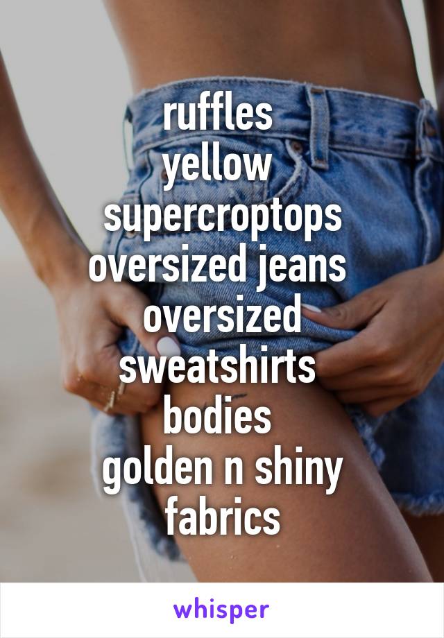 ruffles 
yellow 
supercroptops
oversized jeans 
oversized sweatshirts 
bodies 
golden n shiny fabrics