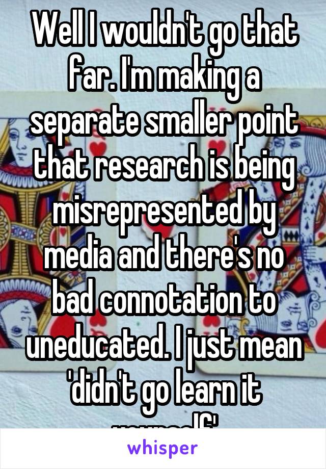 Well I wouldn't go that far. I'm making a separate smaller point that research is being misrepresented by media and there's no bad connotation to uneducated. I just mean 'didn't go learn it yourself'