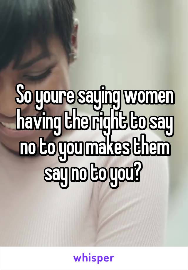 So youre saying women having the right to say no to you makes them say no to you? 