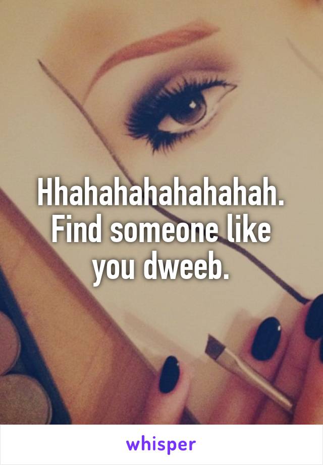 Hhahahahahahahah.
Find someone like you dweeb.