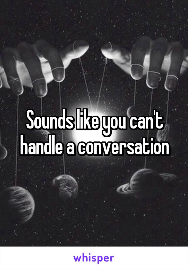 Sounds like you can't handle a conversation