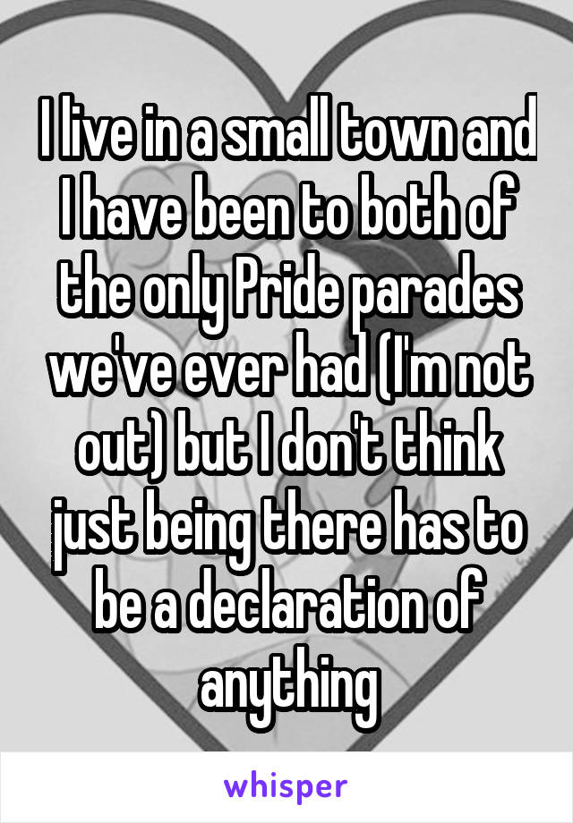 I live in a small town and I have been to both of the only Pride parades we've ever had (I'm not out) but I don't think just being there has to be a declaration of anything