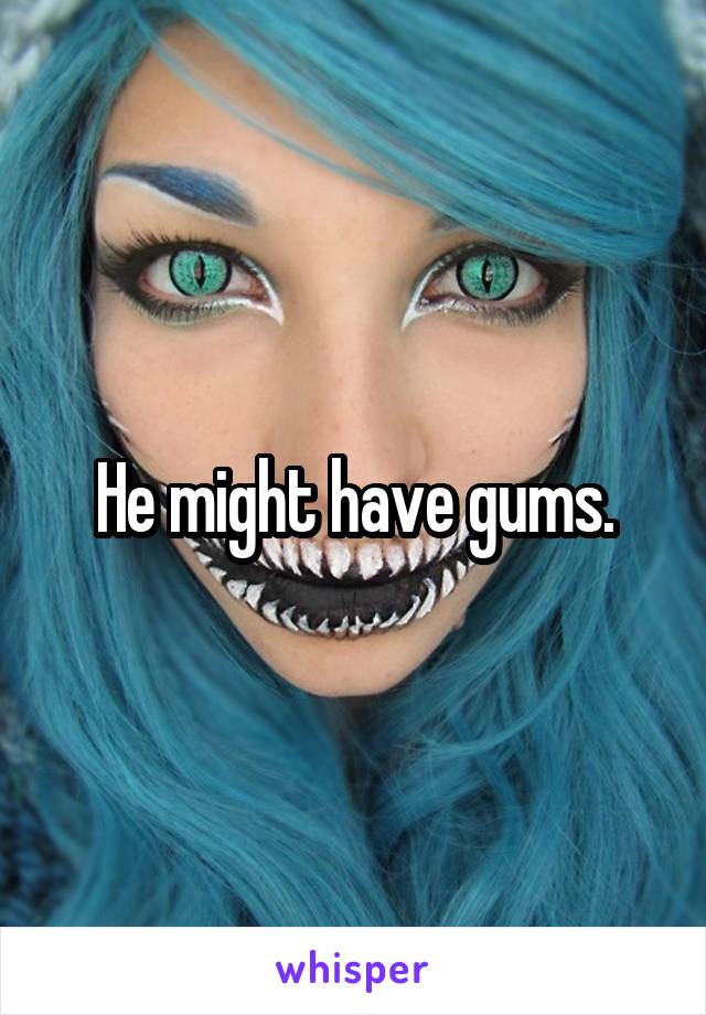 He might have gums.