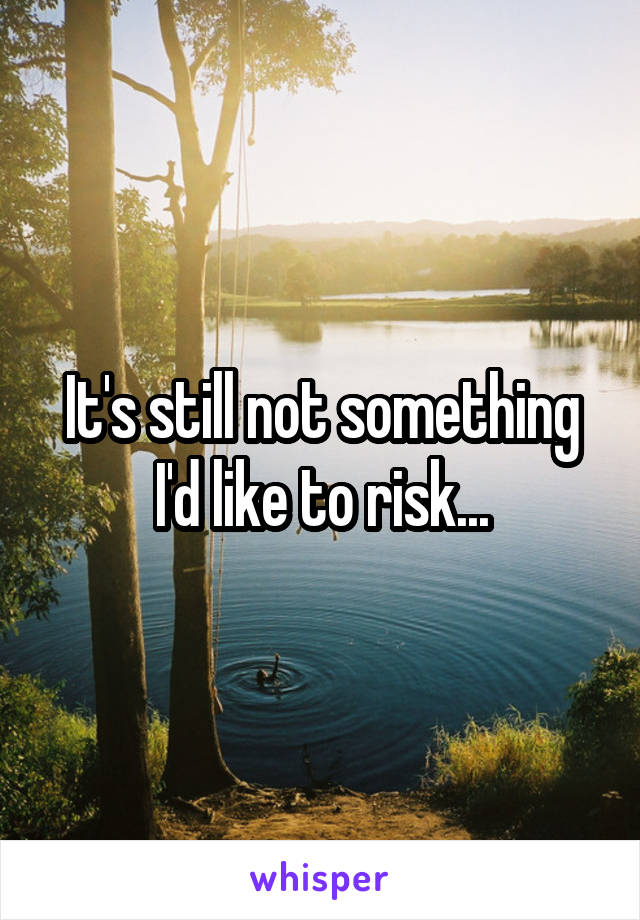 It's still not something I'd like to risk...