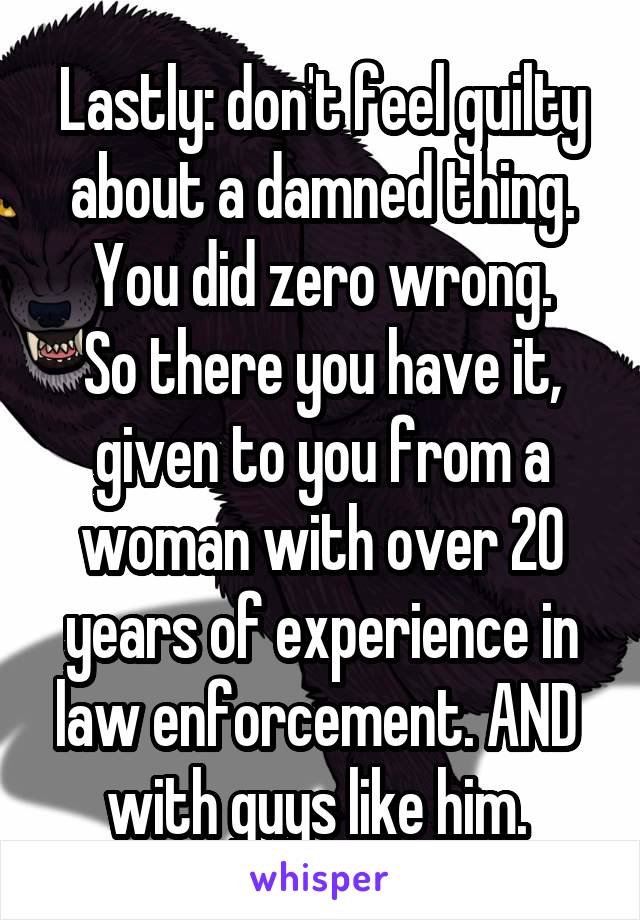 Lastly: don't feel guilty about a damned thing. You did zero wrong.
So there you have it, given to you from a woman with over 20 years of experience in law enforcement. AND  with guys like him. 