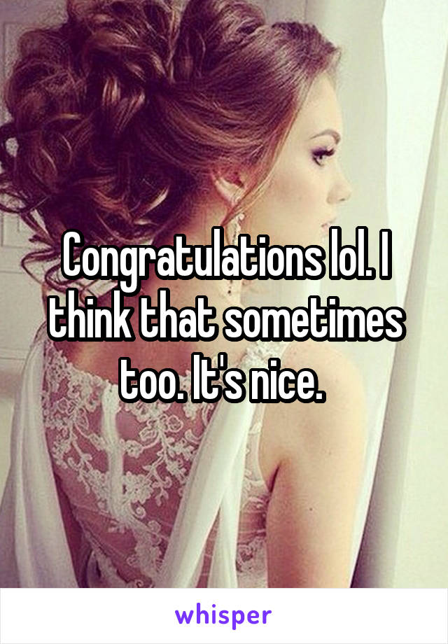 Congratulations lol. I think that sometimes too. It's nice. 