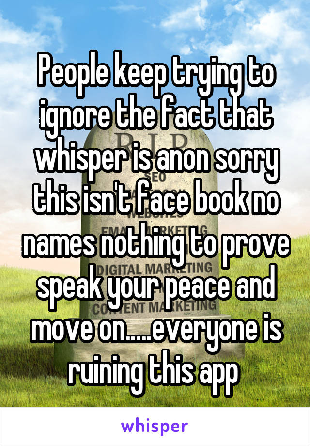 People keep trying to ignore the fact that whisper is anon sorry this isn't face book no names nothing to prove speak your peace and move on.....everyone is ruining this app 