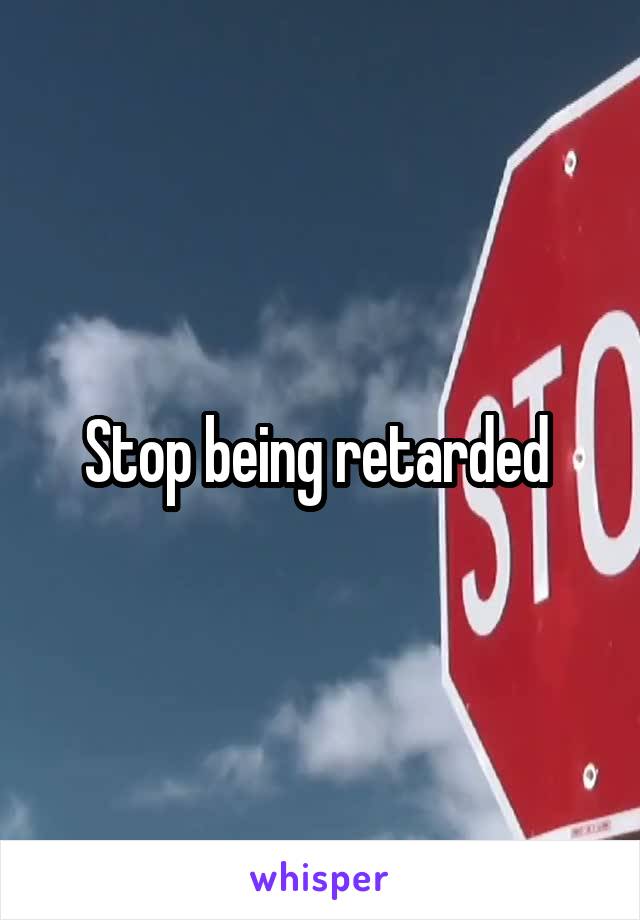 Stop being retarded 