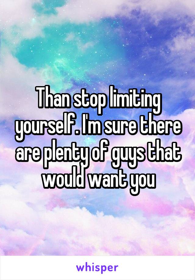 Than stop limiting yourself. I'm sure there are plenty of guys that would want you