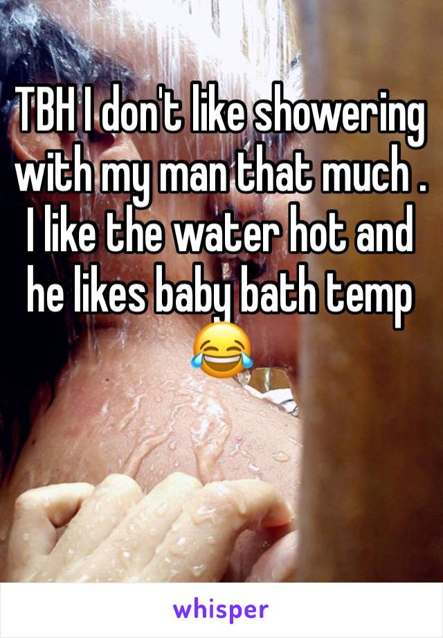 TBH I don't like showering with my man that much . I like the water hot and he likes baby bath temp 😂