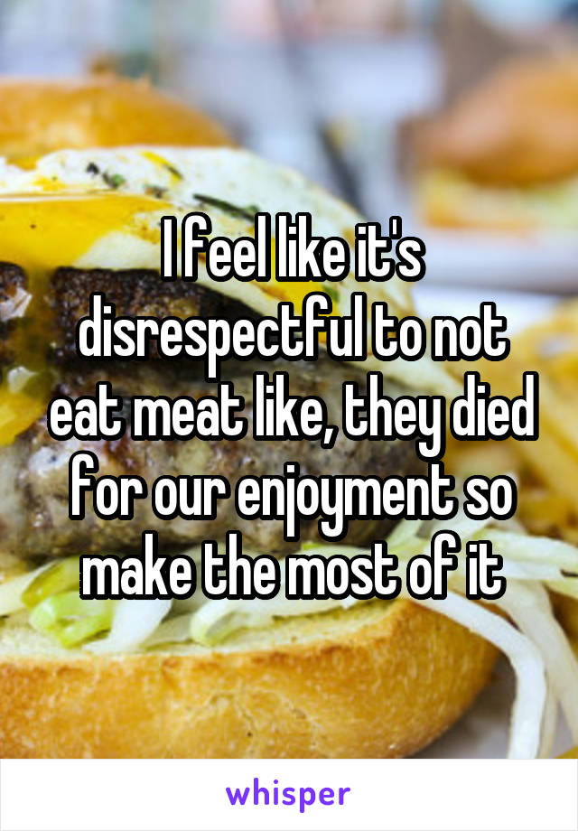 I feel like it's disrespectful to not eat meat like, they died for our enjoyment so make the most of it