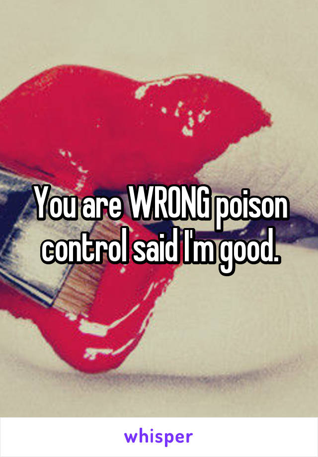 You are WRONG poison control said I'm good.