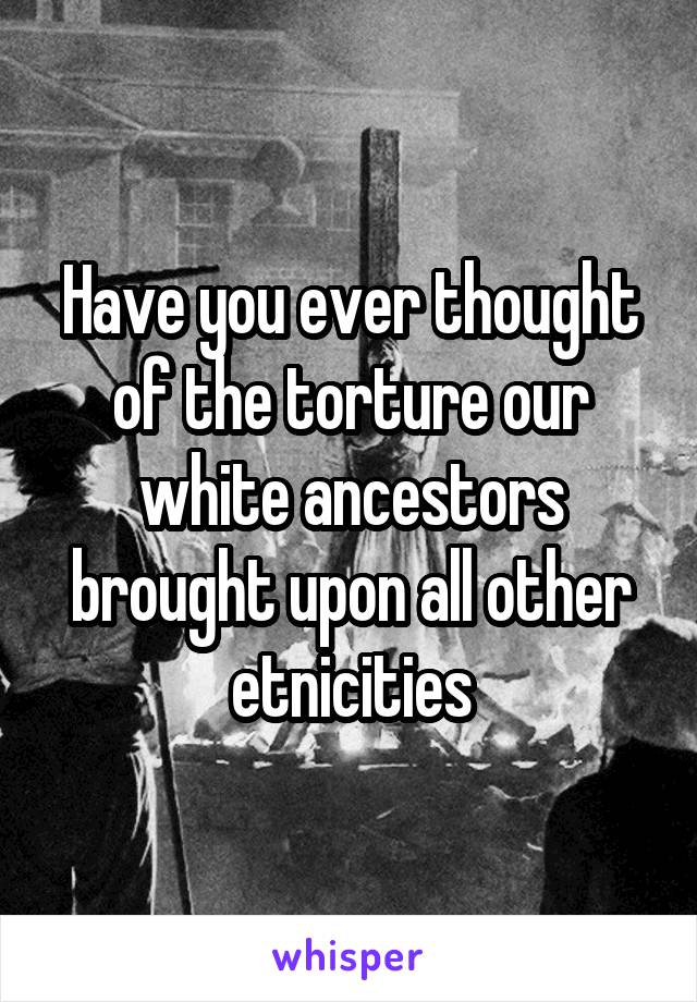 Have you ever thought of the torture our white ancestors brought upon all other etnicities