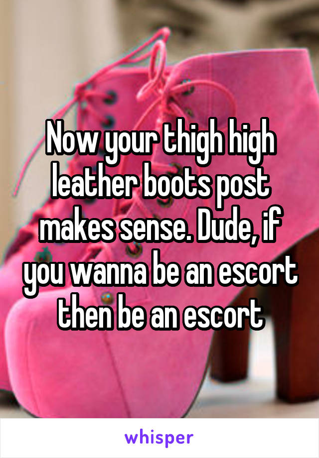 Now your thigh high leather boots post makes sense. Dude, if you wanna be an escort then be an escort